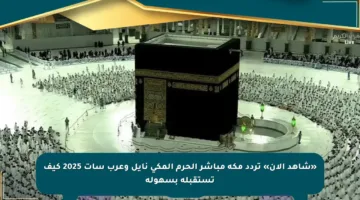 «شاهد الآن» تردد مكة مباشر الحرم المكي نايل وعرب سات 2025 كيف تستقبله بسهولة